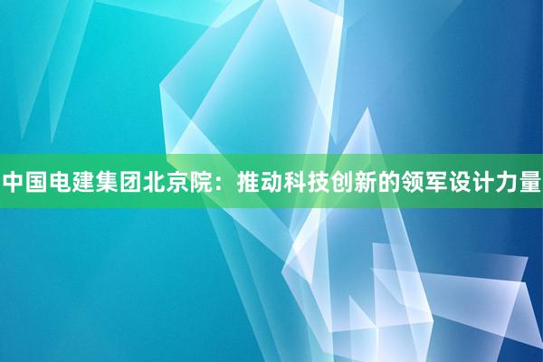 中国电建集团北京院：推动科技创新的领军设计力量