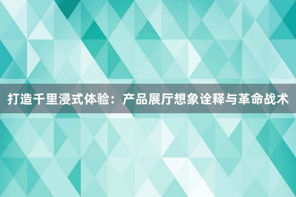 打造千里浸式体验：产品展厅想象诠释与革命战术